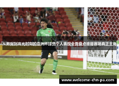 从数据到高光时刻的亚洲杯球员个人表现全面盘点谁是赛场真正主角