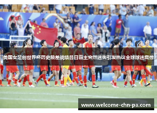 美国女足创世界杯历史最差战绩昔日霸主突然迷失引发热议全球球迷震惊