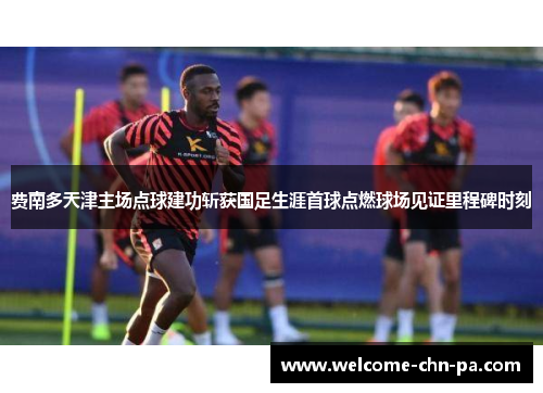 费南多天津主场点球建功斩获国足生涯首球点燃球场见证里程碑时刻