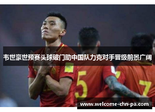 韦世豪世预赛头球破门助中国队力克对手晋级前景广阔