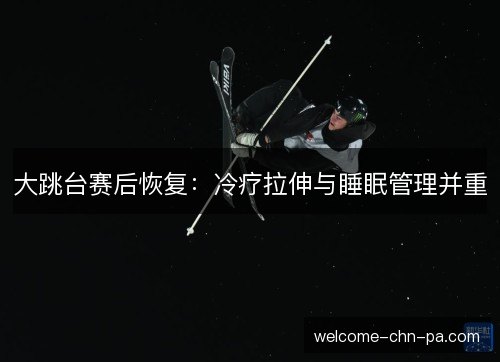 大跳台赛后恢复:冷疗拉伸与睡眠管理并重 大跳台赛后恢复:冷疗拉伸与睡眠管理并重